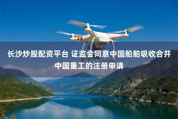 长沙炒股配资平台 证监会同意中国船舶吸收合并中国重工的注册申请