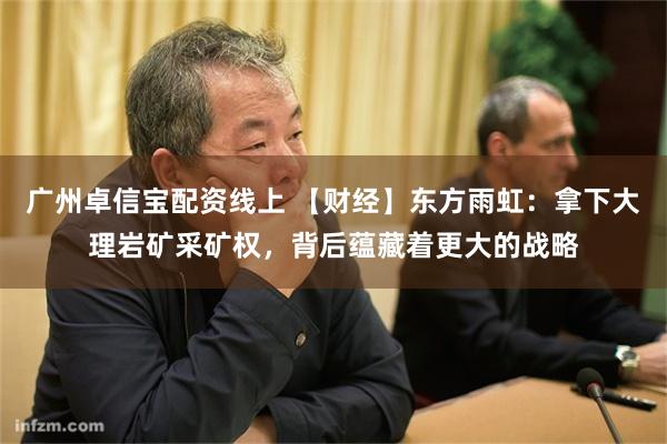 广州卓信宝配资线上 【财经】东方雨虹：拿下大理岩矿采矿权，背后蕴藏着更大的战略