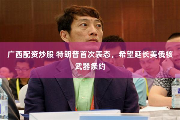 广西配资炒股 特朗普首次表态，希望延长美俄核武器条约