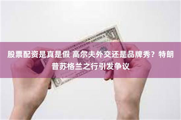 股票配资是真是假 高尔夫外交还是品牌秀？特朗普苏格兰之行引发争议