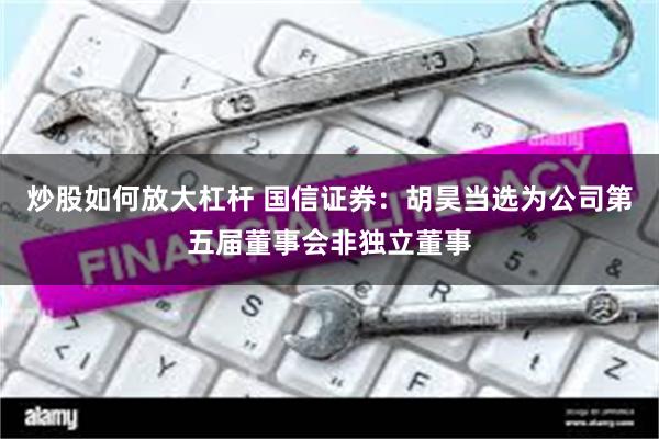 炒股如何放大杠杆 国信证券：胡昊当选为公司第五届董事会非独立董事
