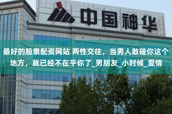 最好的股票配资网站 两性交往，当男人敢碰你这个地方，就已经不在乎你了_男朋友_小时候_爱情