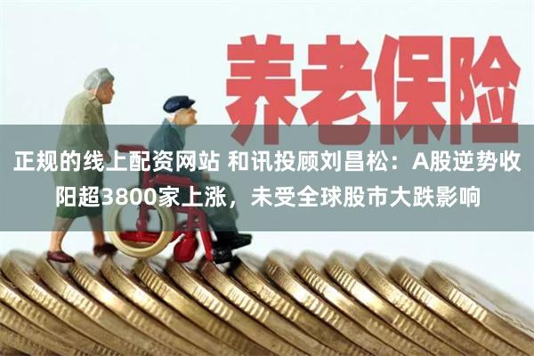 正规的线上配资网站 和讯投顾刘昌松：A股逆势收阳超3800家上涨，未受全球股市大跌影响