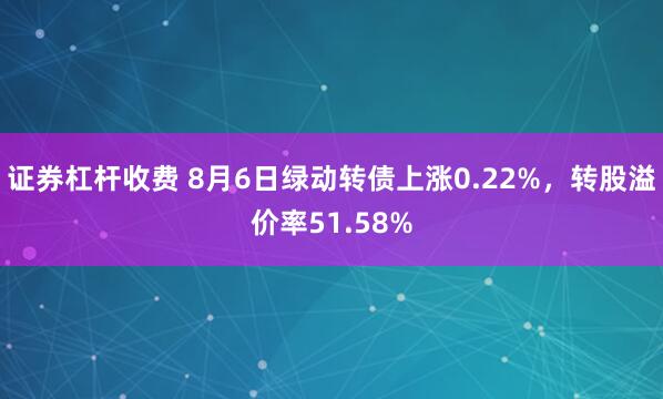 证券杠杆收费 8月6日绿动转债上涨0.22%，转股溢价率51.58%