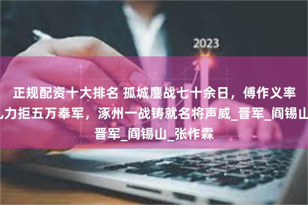 正规配资十大排名 孤城鏖战七十余日，傅作义率八千健儿力拒五万奉军，涿州一战铸就名将声威_晋军_阎锡山_张作霖