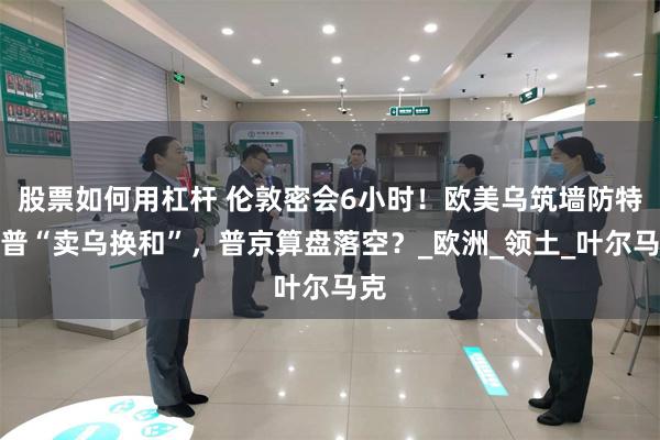股票如何用杠杆 伦敦密会6小时！欧美乌筑墙防特朗普“卖乌换和”，普京算盘落空？_欧洲_领土_叶尔马克