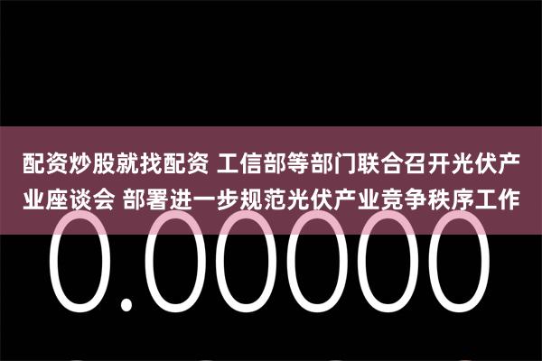 配资炒股就找配资 工信部等部门联合召开光伏产业座谈会 部署进一步规范光伏产业竞争秩序工作