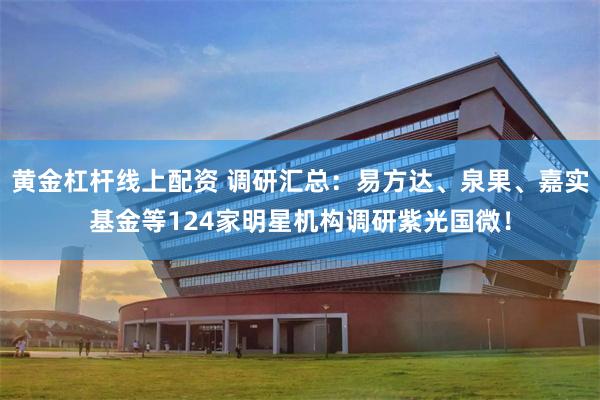 黄金杠杆线上配资 调研汇总：易方达、泉果、嘉实基金等124家明星机构调研紫光国微！