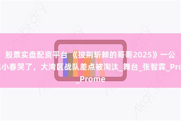 股票实盘配资平台 《披荆斩棘的哥哥2025》一公，陈小春哭了，大湾区战队差点被淘汰_舞台_张智霖_Prome