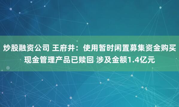 炒股融资公司 王府井:使用暂时闲置募集资金购买现金管理产品已赎回 涉及金额1.4亿元