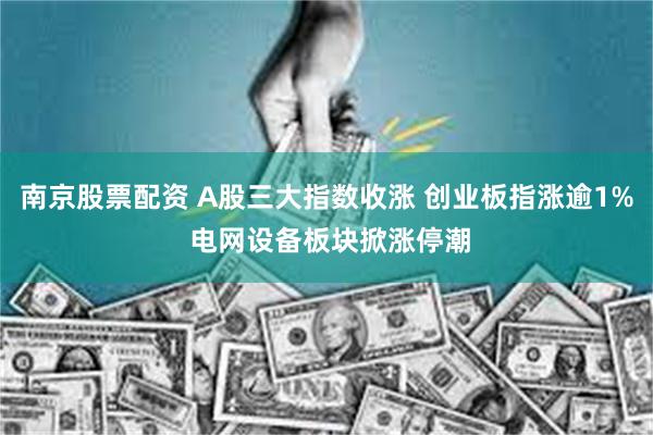 南京股票配资 A股三大指数收涨 创业板指涨逾1% 电网设备板块掀涨停潮