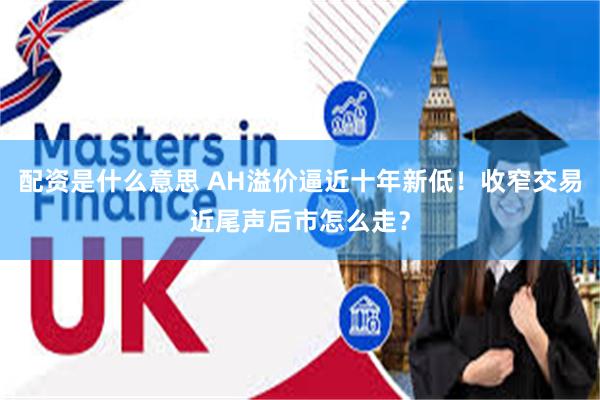 配资是什么意思 AH溢价逼近十年新低！收窄交易近尾声后市怎么走？