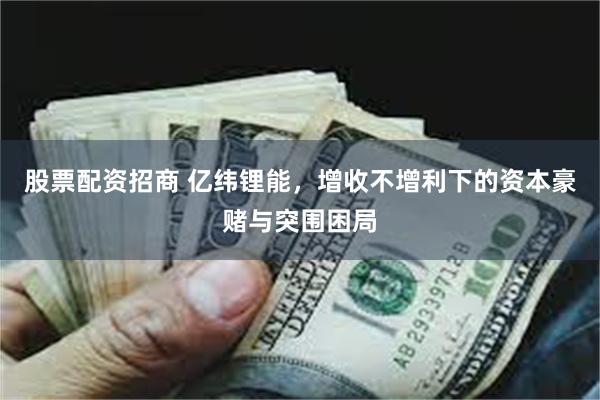 股票配资招商 亿纬锂能,增收不增利下的资本豪赌与突围困局