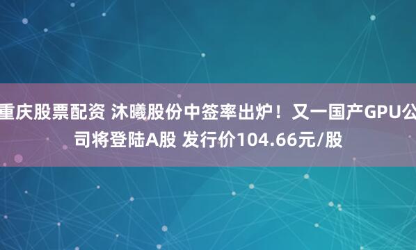 重庆股票配资 沐曦股份中签率出炉！又一国产GPU公司将登陆A股 发行价104.66元/股