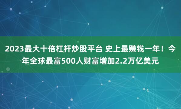 2023最大十倍杠杆炒股平台 史上最赚钱一年！今年全球最富500人财富增加2.2万亿美元