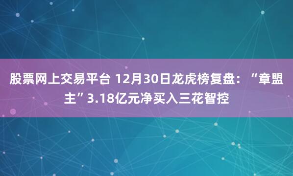 股票网上交易平台 12月30日龙虎榜复盘：“章盟主”3.18亿元净买入三花智控